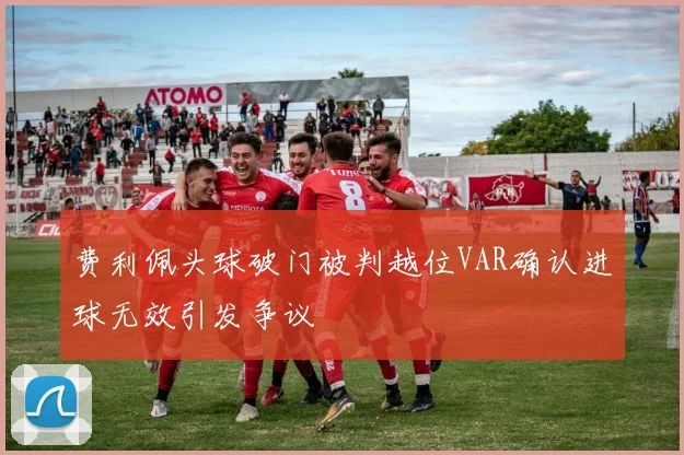 费利佩头球破门被判越位VAR确认进球无效引发争议