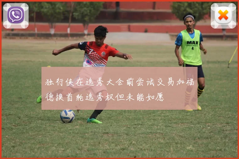 独行侠在选秀大会前尝试交易加福德换首轮选秀权但未能如愿