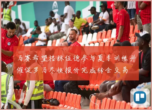 马赛希望格林伍德参与夏季训练并催促罗马尽快报价完成转会交易