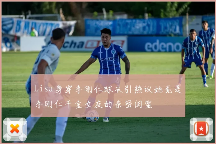 Lisa身穿李刚仁球衣引热议她竟是李刚仁千金女友的亲密闺蜜