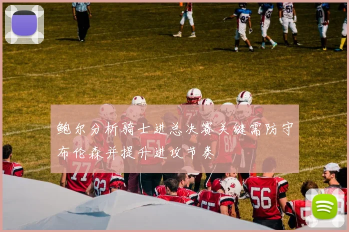鲍尔分析骑士进总决赛关键需防守布伦森并提升进攻节奏