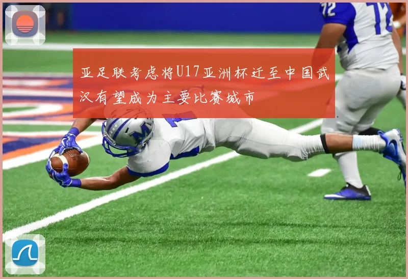 亚足联考虑将U17亚洲杯迁至中国武汉有望成为主要比赛城市