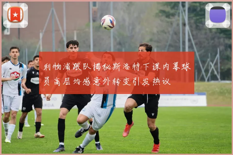 利物浦跟队揭秘斯洛特下课内幕球员高层均感意外转变引发热议