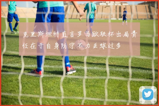 克里斯坦特直言罗马欧联杯出局责任在于自身防守不力丢球过多