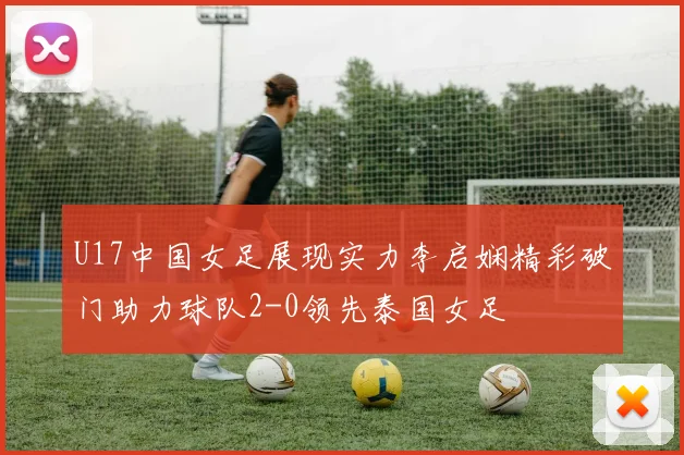 U17中国女足展现实力李启娴精彩破门助力球队2-0领先泰国女足