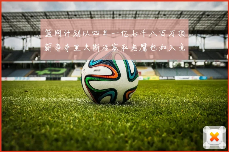 篮网计划以四年一亿七千八百万顶薪争夺里夫斯活塞和老鹰也加入竞标行列