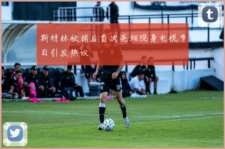 斯特林被捕后首次亮相现身电视节目引发热议