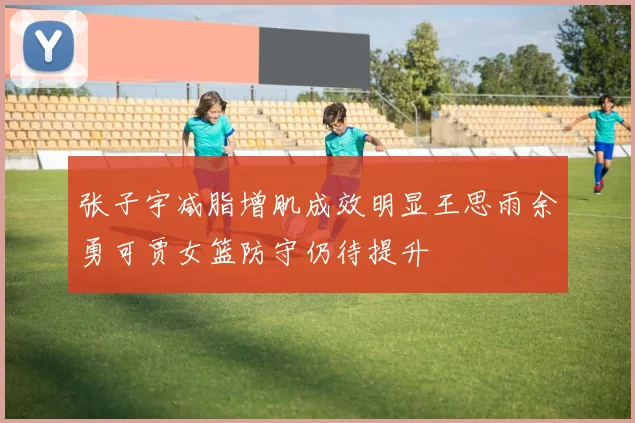 张子宇减脂增肌成效明显王思雨余勇可贾女篮防守仍待提升