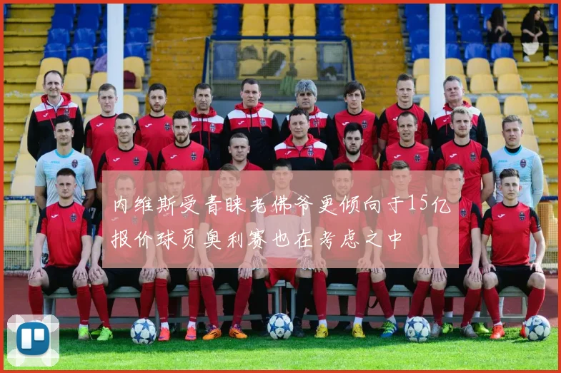 内维斯受青睐老佛爷更倾向于15亿报价球员奥利赛也在考虑之中