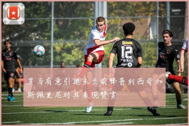 罗马有意引进米兰前锋普利西奇加斯佩里尼对其表现赞赏
