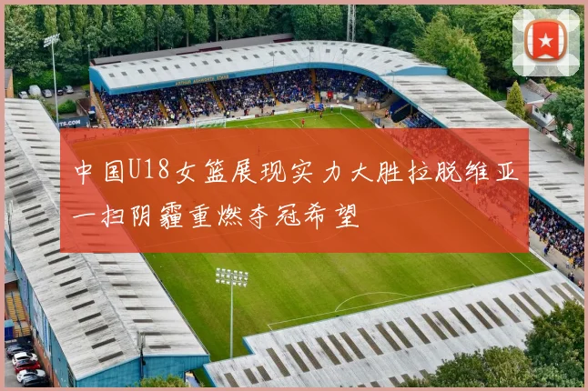 中国U18女篮展现实力大胜拉脱维亚一扫阴霾重燃夺冠希望