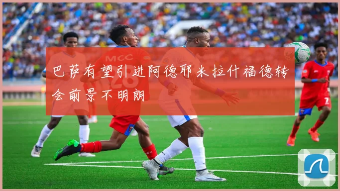 巴萨有望引进阿德耶米拉什福德转会前景不明朗