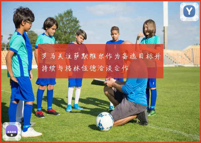 罗马关注萨默维尔作为备选目标并持续与格林伍德洽谈合作