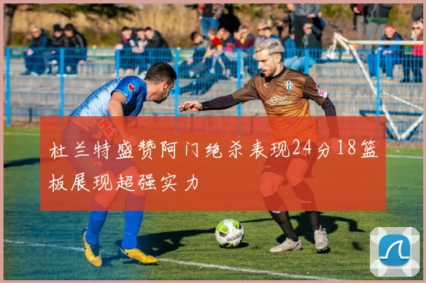 杜兰特盛赞阿门绝杀表现24分18篮板展现超强实力