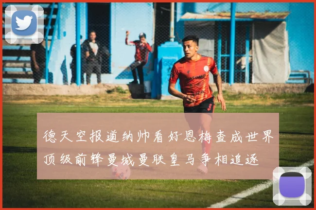 德天空报道纳帅看好恩梅查成世界顶级前锋曼城曼联皇马争相追逐