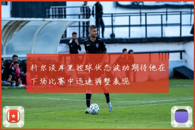 科尔谈库里控球状态波动期待他在下场比赛中迅速调整表现