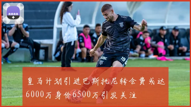 皇马计划引进巴斯托尼转会费或达6000万身价6500万引发关注