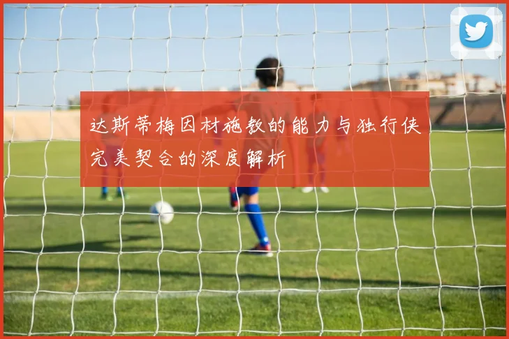 达斯蒂梅因材施教的能力与独行侠完美契合的深度解析