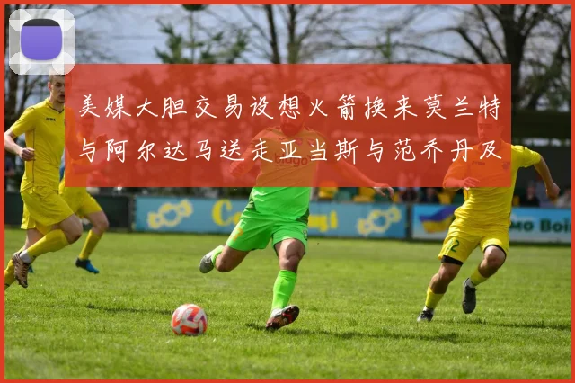 美媒大胆交易设想火箭换来莫兰特与阿尔达马送走亚当斯与范乔丹及两个选秀权