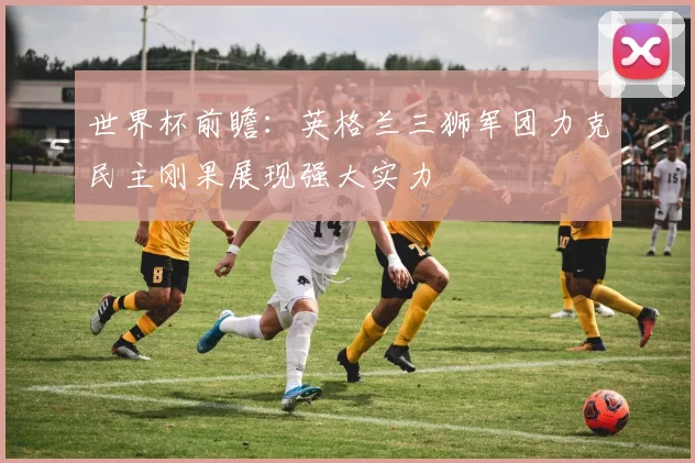 世界杯前瞻：英格兰三狮军团力克民主刚果展现强大实力