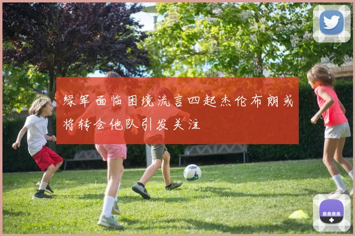 绿军面临困境流言四起杰伦布朗或将转会他队引发关注