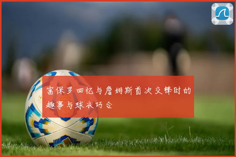 富保罗回忆与詹姆斯首次交锋时的趣事与球衣巧合